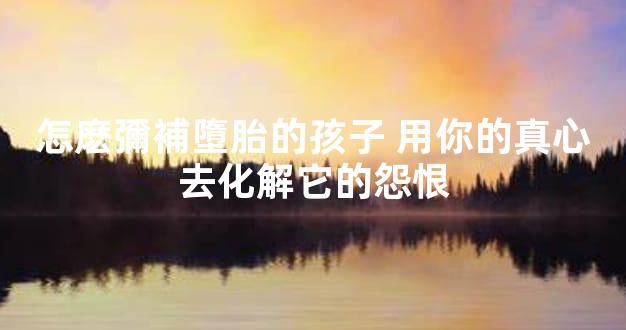 怎麽彌補墮胎的孩子 用你的真心去化解它的怨恨